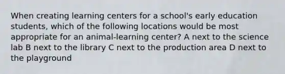 When creating learning centers for a school's early education students, which of the following locations would be most appropriate for an animal-learning center? A next to the science lab B next to the library C next to the production area D next to the playground