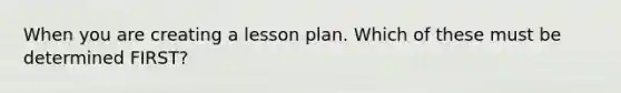 When you are creating a lesson plan. Which of these must be determined FIRST?