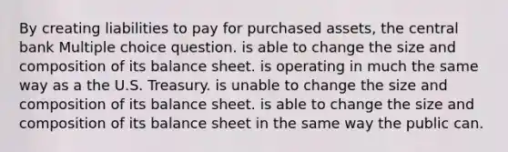 By creating liabilities to pay for purchased assets, the central bank Multiple choice question. is able to change the size and composition of its balance sheet. is operating in much the same way as a the U.S. Treasury. is unable to change the size and composition of its balance sheet. is able to change the size and composition of its balance sheet in the same way the public can.