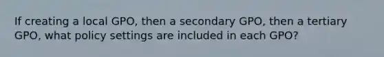 If creating a local GPO, then a secondary GPO, then a tertiary GPO, what policy settings are included in each GPO?