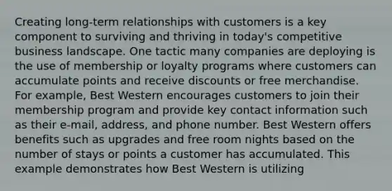 Creating long-term relationships with customers is a key component to surviving and thriving in today's competitive business landscape. One tactic many companies are deploying is the use of membership or loyalty programs where customers can accumulate points and receive discounts or free merchandise. For example, Best Western encourages customers to join their membership program and provide key contact information such as their e-mail, address, and phone number. Best Western offers benefits such as upgrades and free room nights based on the number of stays or points a customer has accumulated. This example demonstrates how Best Western is utilizing