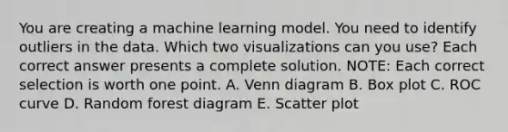 You are creating a machine learning model. You need to identify outliers in the data. Which two visualizations can you use? Each correct answer presents a complete solution. NOTE: Each correct selection is worth one point. A. Venn diagram B. Box plot C. ROC curve D. Random forest diagram E. Scatter plot