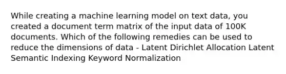 While creating a machine learning model on text data, you created a document term matrix of the input data of 100K documents. Which of the following remedies can be used to reduce the dimensions of data - Latent Dirichlet Allocation Latent Semantic Indexing Keyword Normalization