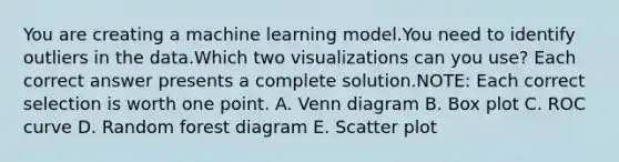 You are creating a machine learning model.You need to identify outliers in the data.Which two visualizations can you use? Each correct answer presents a complete solution.NOTE: Each correct selection is worth one point. A. Venn diagram B. Box plot C. ROC curve D. Random forest diagram E. Scatter plot