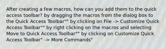 After creating a few macros, how can you add them to the quick access toolbar? by dragging the macros from the dialog box to the Quick Access Toolbar"" by clicking on File -> Customize Quick Access Toolbar"" by right clicking on the macros and selecting Move to Quick Access Toolbar"" by clicking on Customize Quick Access Toolbar" -> More Commands"