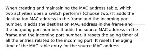 When creating and maintaining the MAC address table, which two activities does a switch perform? (Choose two.) It adds the destination MAC address in the frame and the incoming port number. It adds the destination MAC address in the frame and the outgoing port number. It adds the source MAC address in the frame and the incoming port number. It resets the aging timer of all the entries related to the incoming port. It resets the aging time of the MAC table entry for the source MAC address.