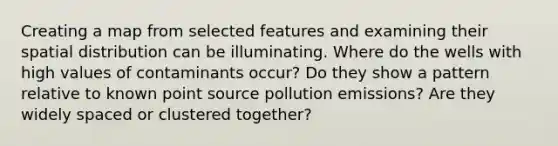 Creating a map from selected features and examining their spatial distribution can be illuminating. Where do the wells with high values of contaminants occur? Do they show a pattern relative to known point source pollution emissions? Are they widely spaced or clustered together?