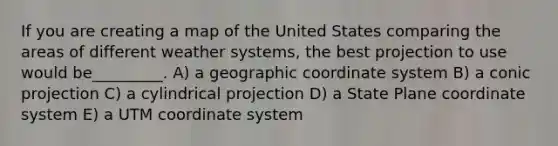 If you are creating a map of the United States comparing the areas of different weather systems, the best projection to use would be_________. A) a geographic coordinate system B) a conic projection C) a cylindrical projection D) a State Plane coordinate system E) a UTM coordinate system