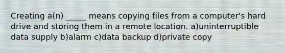 Creating a(n) _____ means copying files from a computer's hard drive and storing them in a remote location. a)uninterruptible data supply b)alarm c)data backup d)private copy