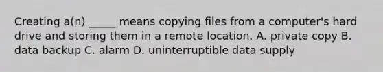 Creating a(n) _____ means copying files from a computer's hard drive and storing them in a remote location. A. private copy B. data backup C. alarm D. uninterruptible data supply