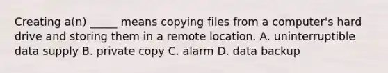 Creating a(n) _____ means copying files from a computer's hard drive and storing them in a remote location. A. uninterruptible data supply B. private copy C. alarm D. data backup