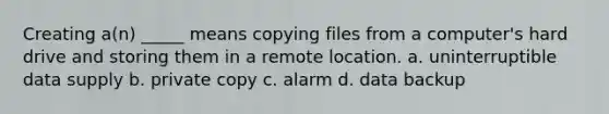 Creating a(n) _____ means copying files from a computer's hard drive and storing them in a remote location. a. uninterruptible data supply b. private copy c. alarm d. data backup