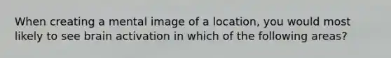 When creating a mental image of a location, you would most likely to see brain activation in which of the following areas?