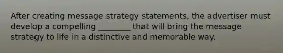 After creating message strategy statements, the advertiser must develop a compelling ________ that will bring the message strategy to life in a distinctive and memorable way.