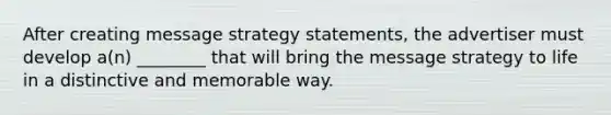 After creating message strategy statements, the advertiser must develop a(n) ________ that will bring the message strategy to life in a distinctive and memorable way.