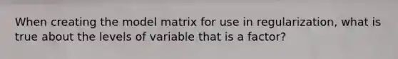 When creating the model matrix for use in regularization, what is true about the levels of variable that is a factor?