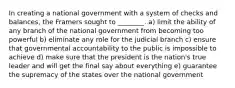 In creating a national government with a system of checks and balances, the Framers sought to ________. a) limit the ability of any branch of the national government from becoming too powerful b) eliminate any role for the judicial branch c) ensure that governmental accountability to the public is impossible to achieve d) make sure that the president is the nation's true leader and will get the final say about everything e) guarantee the supremacy of the states over the national government