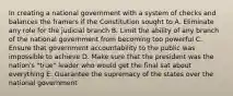 In creating a national government with a system of checks and balances the framers if the Constitution sought to A. Eliminate any role for the judicial branch B. Limit the ability of any branch of the national government from becoming too powerful C. Ensure that government accountability to the public was impossible to achieve D. Make sure that the president was the nation's "true" leader who would get the final sat about everything E. Guarantee the supremacy of the states over the national government