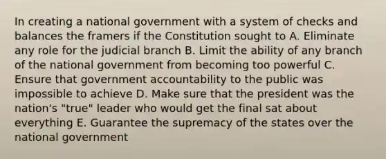 In creating a national government with a system of checks and balances the framers if the Constitution sought to A. Eliminate any role for the judicial branch B. Limit the ability of any branch of the national government from becoming too powerful C. Ensure that government accountability to the public was impossible to achieve D. Make sure that the president was the nation's "true" leader who would get the final sat about everything E. Guarantee the supremacy of the states over the national government