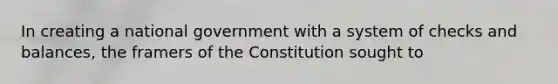 In creating a national government with a system of checks and balances, the framers of the Constitution sought to