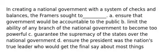 In creating a national government with a system of checks and balances, the Framers sought to__________. a. ensure that government would be accountable to the public b. limit the ability of any branch of the national government to become too powerful c. guarantee the supremacy of the states over the national government d. ensure the president was the nation's true leader who would get the final say about most things