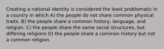 Creating a national identity is considered the least problematic in a country in which A) the people do not share common physical traits. B) the people share a common history, language, and religion. C) the people share the same social structures, but differing religions D) the people share a common history but not a common religion.