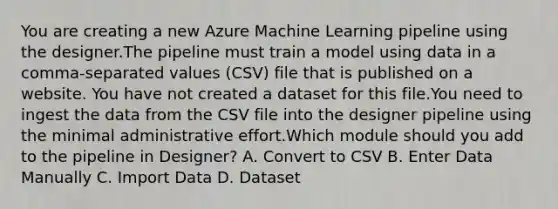 You are creating a new Azure Machine Learning pipeline using the designer.The pipeline must train a model using data in a comma-separated values (CSV) file that is published on a website. You have not created a dataset for this file.You need to ingest the data from the CSV file into the designer pipeline using the minimal administrative effort.Which module should you add to the pipeline in Designer? A. Convert to CSV B. Enter Data Manually C. Import Data D. Dataset