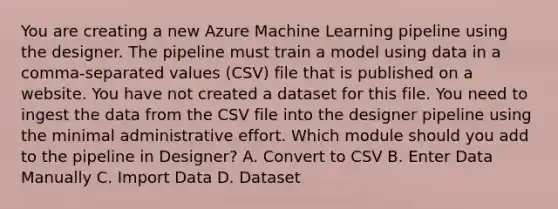 You are creating a new Azure Machine Learning pipeline using the designer. The pipeline must train a model using data in a comma-separated values (CSV) file that is published on a website. You have not created a dataset for this file. You need to ingest the data from the CSV file into the designer pipeline using the minimal administrative effort. Which module should you add to the pipeline in Designer? A. Convert to CSV B. Enter Data Manually C. Import Data D. Dataset