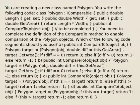 You are creating a new class named Polygon. You write the following code: class Polygon : IComparable ( public double Length { get; set; ) public double Width ( get; set; ) public double GetArea() ( return Length * Width; ) public int CompareTo(object obj) ( // to be completed ) } You need to complete the definition of the CompareTo method to enable comparison of the Polygon objects. Which of the following code segments should you use? a) public int CompareTo(object obj) ( Polygon target = (Polygon)obj; double diff = this.GetArea() - target.GetArea(); if (diff == 0) return 0; else if (diff > 0) return 1; else return -1; ) b) public int CompareTo(object obj) ( Polygon target = (Polygon)obj; double diff = this.GetArea() - target.GetArea(); if (diff == 0) return 1; else if (diff > 0) return -1; else return 0; ) c) public int CompareTo(object obj) ( Polygon target = (Polygon)obj; if (this == target) return 0; else if (this > target) return 1; else return -1; ) d) public int CompareTo(object obj) ( Polygon target = (Polygon)obj; if (this == target) return 1; else if (this > target) return -1; else return 0; )