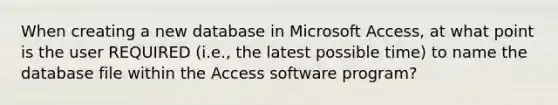 When creating a new database in Microsoft Access, at what point is the user REQUIRED (i.e., the latest possible time) to name the database file within the Access software program?