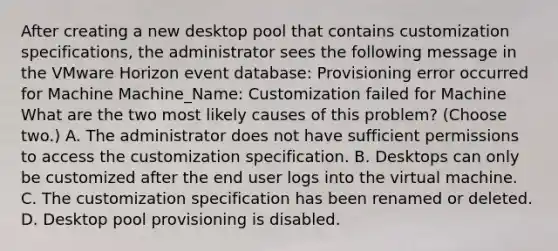 After creating a new desktop pool that contains customization specifications, the administrator sees the following message in the VMware Horizon event database: Provisioning error occurred for Machine Machine_Name: Customization failed for Machine What are the two most likely causes of this problem? (Choose two.) A. The administrator does not have sufficient permissions to access the customization specification. B. Desktops can only be customized after the end user logs into the virtual machine. C. The customization specification has been renamed or deleted. D. Desktop pool provisioning is disabled.