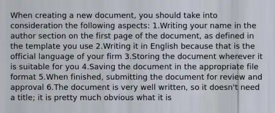 When creating a new document, you should take into consideration the following aspects: 1.Writing your name in the author section on the first page of the document, as defined in the template you use 2.Writing it in English because that is the official language of your firm 3.Storing the document wherever it is suitable for you 4.Saving the document in the appropriate file format 5.When finished, submitting the document for review and approval 6.The document is very well written, so it doesn't need a title; it is pretty much obvious what it is