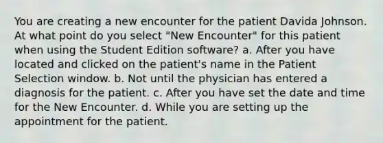 You are creating a new encounter for the patient Davida Johnson. At what point do you select "New Encounter" for this patient when using the Student Edition software? a. After you have located and clicked on the patient's name in the Patient Selection window. b. Not until the physician has entered a diagnosis for the patient. c. After you have set the date and time for the New Encounter. d. While you are setting up the appointment for the patient.