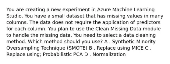 You are creating a new experiment in Azure Machine Learning Studio. You have a small dataset that has missing values in many columns. The data does not require the application of predictors for each column. You plan to use the Clean Missing Data module to handle the missing data. You need to select a data cleaning method. Which method should you use? A . Synthetic Minority Oversampling Technique (SMOTE) B . Replace using MICE C . Replace using; Probabilistic PCA D . Normalization