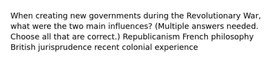 When creating new governments during the Revolutionary War, what were the two main influences? (Multiple answers needed. Choose all that are correct.) Republicanism French philosophy British jurisprudence recent colonial experience