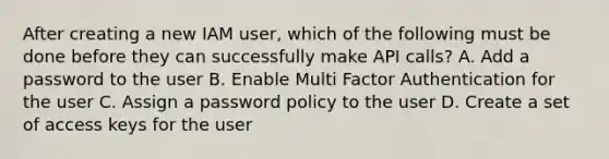 After creating a new IAM user, which of the following must be done before they can successfully make API calls? A. Add a password to the user B. Enable Multi Factor Authentication for the user C. Assign a password policy to the user D. Create a set of access keys for the user