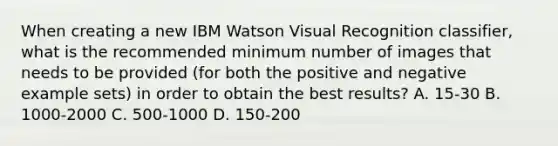 When creating a new IBM Watson Visual Recognition classifier, what is the recommended minimum number of images that needs to be provided (for both the positive and negative example sets) in order to obtain the best results? A. 15-30 B. 1000-2000 C. 500-1000 D. 150-200