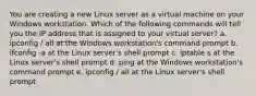 You are creating a new Linux server as a virtual machine on your Windows workstation. Which of the following commands will tell you the IP address that is assigned to your virtual server? a. ipconfig / all at the Windows workstation's command prompt b. ifconfig -a at the Linux server's shell prompt c. iptable s at the Linux server's shell prompt d. ping at the Windows workstation's command prompt e. ipconfig / all at the Linux server's shell prompt