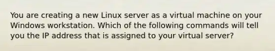 You are creating a new Linux server as a virtual machine on your Windows workstation. Which of the following commands will tell you the IP address that is assigned to your virtual server?