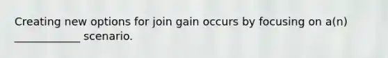 Creating new options for join gain occurs by focusing on a(n) ____________ scenario.