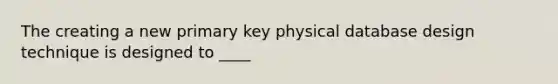 The creating a new primary key physical database design technique is designed to ____