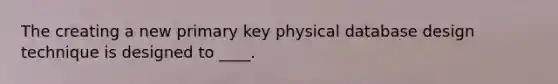 The creating a new primary key physical database design technique is designed to ____.