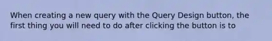 When creating a new query with the Query Design button, the first thing you will need to do after clicking the button is to