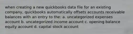 when creating a new quickbooks data file for an existing company, quickbooks automatically offsets accounts receivable balances with an entry to the: a. uncategorized expenses account b. uncategorized income account c. opening balance equity account d. capital stock account