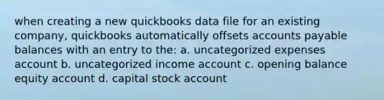 when creating a new quickbooks data file for an existing company, quickbooks automatically offsets accounts payable balances with an entry to the: a. uncategorized expenses account b. uncategorized income account c. opening balance equity account d. capital stock account