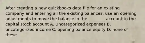 After creating a new quickbooks data file for an existing company and entering all the existing balances, use an opening adjustments to move the balance in the ________ account to the capital stock account A. Uncategorized expenses B. uncategorized income C. opening balance equity D. none of these