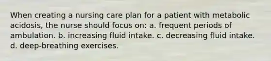 When creating a nursing care plan for a patient with metabolic acidosis, the nurse should focus on: a. frequent periods of ambulation. b. increasing fluid intake. c. decreasing fluid intake. d. deep-breathing exercises.