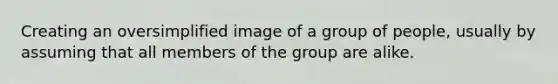 Creating an oversimplified image of a group of people, usually by assuming that all members of the group are alike.