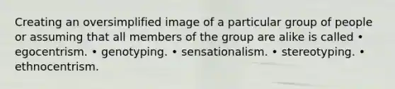 Creating an oversimplified image of a particular group of people or assuming that all members of the group are alike is called • egocentrism. • genotyping. • sensationalism. • stereotyping. • ethnocentrism.