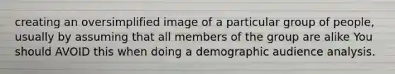 creating an oversimplified image of a particular group of people, usually by assuming that all members of the group are alike You should AVOID this when doing a demographic audience analysis.